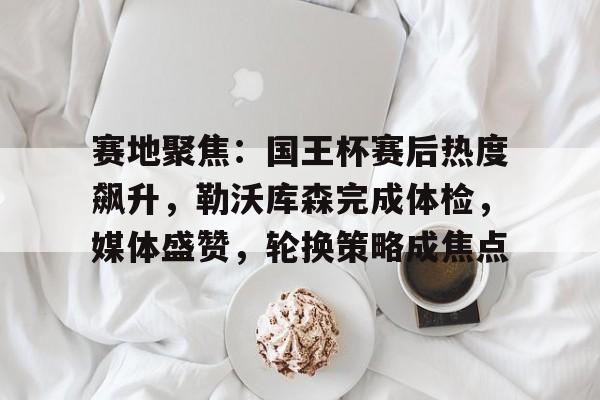 九游官网-赛地聚焦：国王杯赛后热度飙升，勒沃库森完成体检，媒体盛赞，轮换策略成焦点(伯纳乌球场官网)