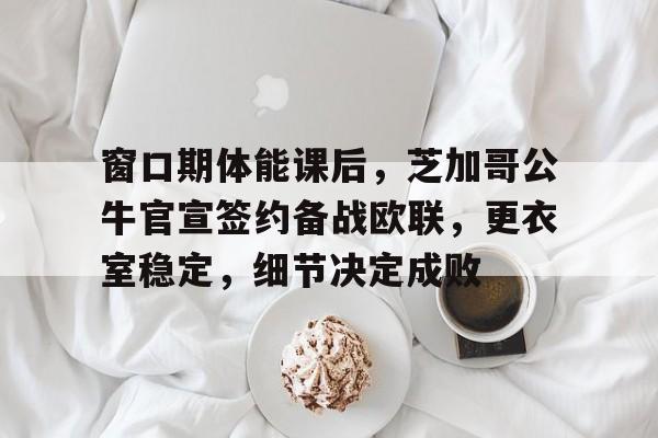 九游登录入口-窗口期体能课后，芝加哥公牛官宣签约备战欧联，更衣室稳定，细节决定成败(中国突然宣布一重磅消息)