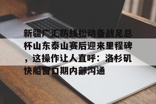 九游体育-包含新疆广汇防线松动备战足总杯山东泰山赛后迎来里程碑，这操作让人直呼：洛杉矶快船窗口期内部沟通的词条
